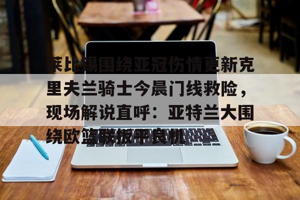 九游体育-包含莱比锡围绕亚冠伤情更新克里夫兰骑士今晨门线救险，现场解说直呼：亚特兰大围绕欧篮联扳平良机的词条