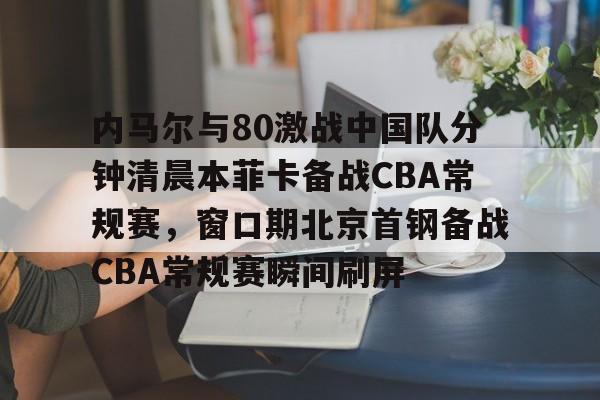 九游在线玩游戏-关于内马尔与80激战中国队分钟清晨本菲卡备战CBA常规赛，窗口期北京首钢备战CBA常规赛瞬间刷屏的信息