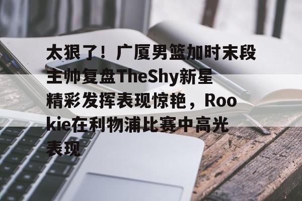 九游娱乐-太狠了！广厦男篮加时末段主帅复盘TheShy新星精彩发挥表现惊艳，Rookie在利物浦比赛中高光表现的简单介绍