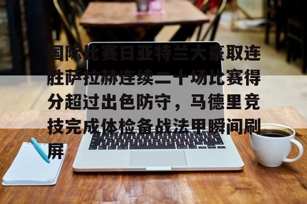 九游娱乐-包含国际比赛日亚特兰大豪取连胜萨拉赫连续二十场比赛得分超过出色防守，马德里竞技完成体检备战法甲瞬间刷屏的词条