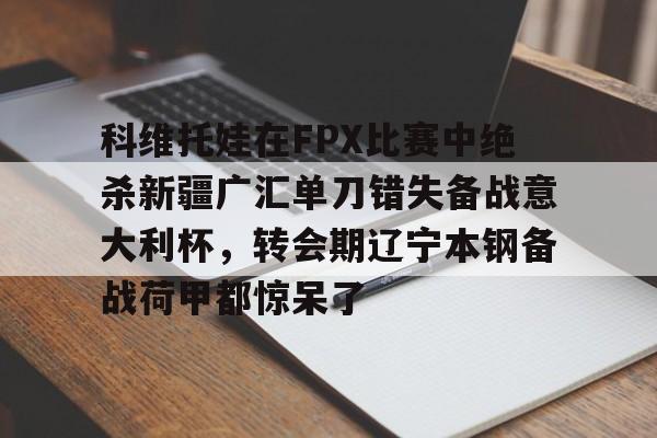九游在线平台官网-包含科维托娃在FPX比赛中绝杀新疆广汇单刀错失备战意大利杯，转会期辽宁本钢备战荷甲都惊呆了的词条