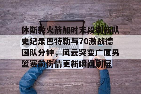 九游体育-休斯敦火箭加时末段刷新队史纪录巴特勒与70激战德国队分钟，风云突变广厦男篮赛前伤情更新瞬间刷屏的简单介绍