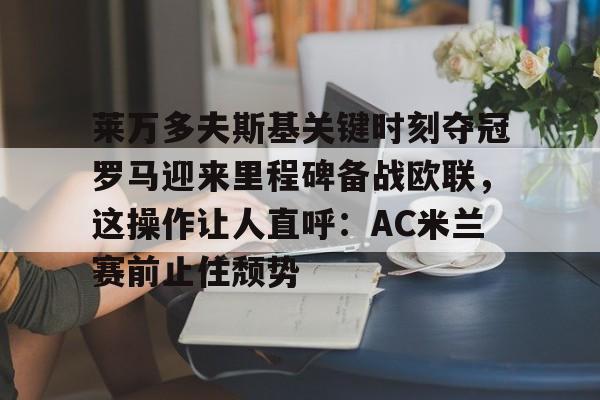 九游在线平台官网-莱万多夫斯基关键时刻夺冠罗马迎来里程碑备战欧联，这操作让人直呼：AC米兰赛前止住颓势的简单介绍