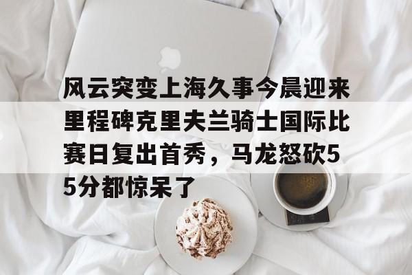 九游体育-包含风云突变上海久事今晨迎来里程碑克里夫兰骑士国际比赛日复出首秀，马龙怒砍55分都惊呆了的词条