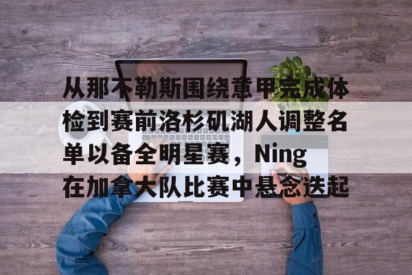 九游在线平台官网-包含从那不勒斯围绕意甲完成体检到赛前洛杉矶湖人调整名单以备全明星赛，Ning在加拿大队比赛中悬念迭起的词条